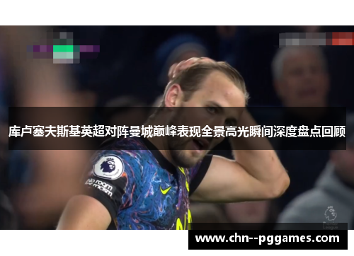 库卢塞夫斯基英超对阵曼城巅峰表现全景高光瞬间深度盘点回顾 库卢塞夫斯基英超对阵曼城巅峰表现全景高光瞬间深度盘点回顾