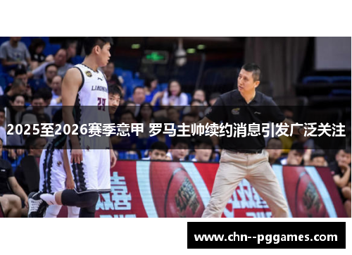 2025至2026赛季意甲 罗马主帅续约消息引发广泛关注 2025至2026赛季意甲 罗马主帅续约消息引发广泛关注