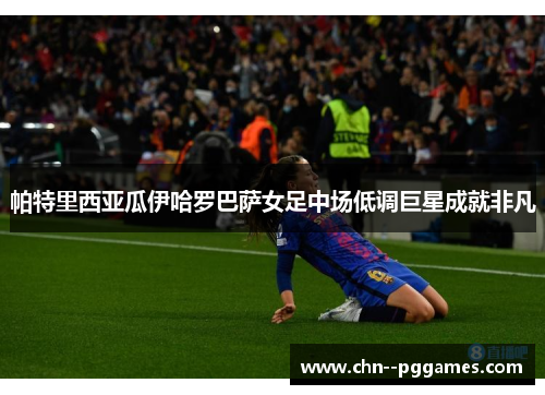 帕特里西亚瓜伊哈罗巴萨女足中场低调巨星成就非凡 帕特里西亚瓜伊哈罗巴萨女足中场低调巨星成就非凡