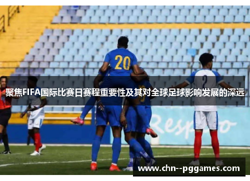 聚焦FIFA国际比赛日赛程重要性及其对全球足球影响发展的深远